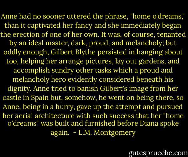 Anne had no sooner uttered the phrase, "home o'dreams," than it captivated her fancy and she immediately began the erection of one of her own. It was, of course, tenanted by an ideal master, dark, proud, and melancholy; but oddly enough, Gilbert Blythe persisted in hanging about too, helping her arrange pictures, lay out gardens, and accomplish sundry other tasks which a proud and melancholy hero evidently considered beneath his dignity. Anne tried to banish Gilbert's image from her castle in Spain but, somehow, he went on being there, so Anne, being in a hurry, gave up the attempt and pursued her aerial architecture with such success that her "home o'dreams" was built and furnished before Diana spoke again.  - L.M. Montgomery