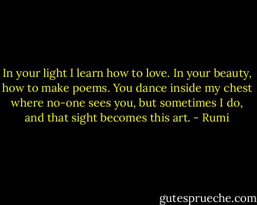 In your light I learn how to love. In your beauty, how to make poems. You dance inside my chest where no-one sees you, but sometimes I do, and that sight becomes this art. - Rumi