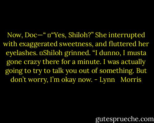 Now, Doc—“<br />	“Yes, Shiloh?” She interrupted with exaggerated sweetness, and fluttered her eyelashes.<br />	Shiloh grinned. “I dunno, I musta gone crazy there for a minute. I was actually going to try to talk you out of something. But don’t worry, I’m okay now. - Lynn   Morris