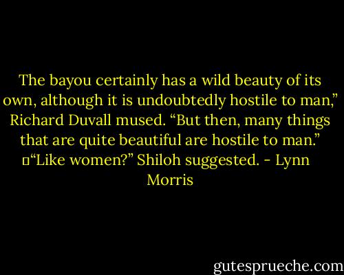 The bayou certainly has a wild beauty of its own, although it is undoubtedly hostile to man,” Richard Duvall mused. “But then, many things that are quite beautiful are hostile to man.”<br />	“Like women?” Shiloh suggested. - Lynn   Morris