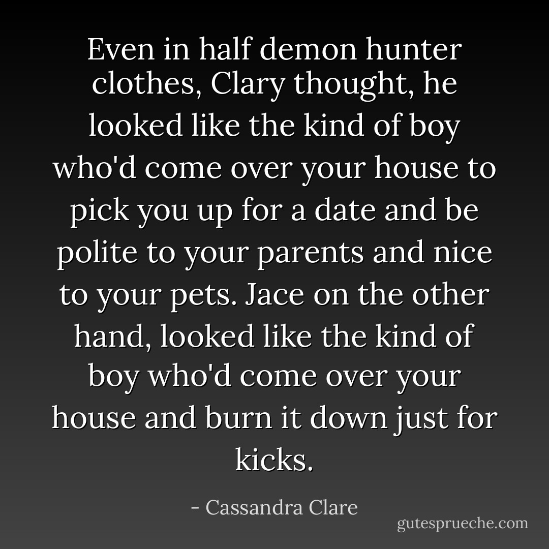 Even in half demon hunter clothes, Clary thought, he looked like the kind of boy who'd come over your house to pick you up for a date and be polite to your parents and nice to your pets.<br />Jace on the other hand, looked like the kind of boy who'd come over your house and burn it down just for kicks. - Cassandra Clare