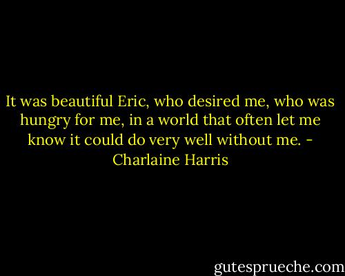 It was beautiful Eric, who desired me, who was hungry for me, in a world that often let me know it could do very well without me. - Charlaine Harris