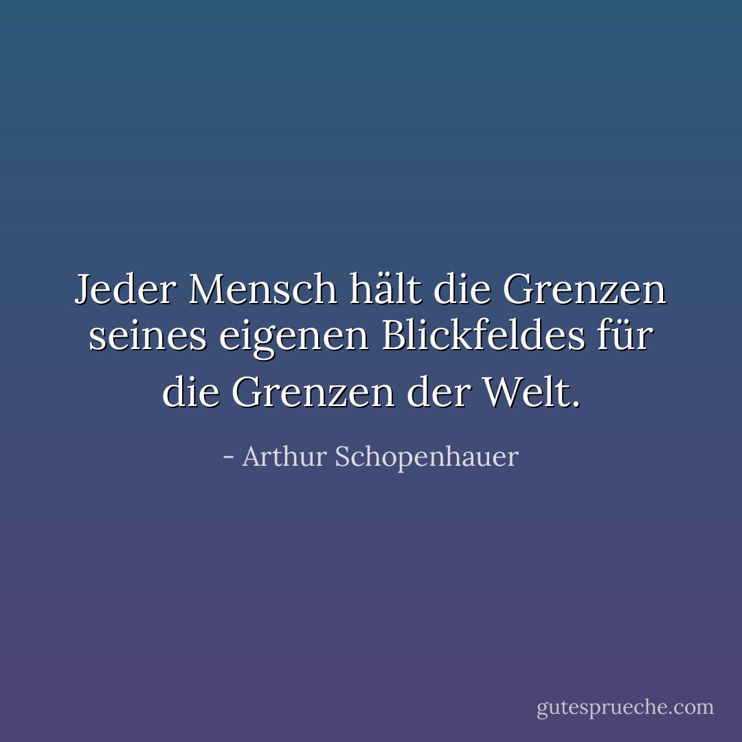 Jeder Mensch hält die Grenzen seines eigenen Blickfeldes für die Grenzen der Welt. - Arthur Schopenhauer<