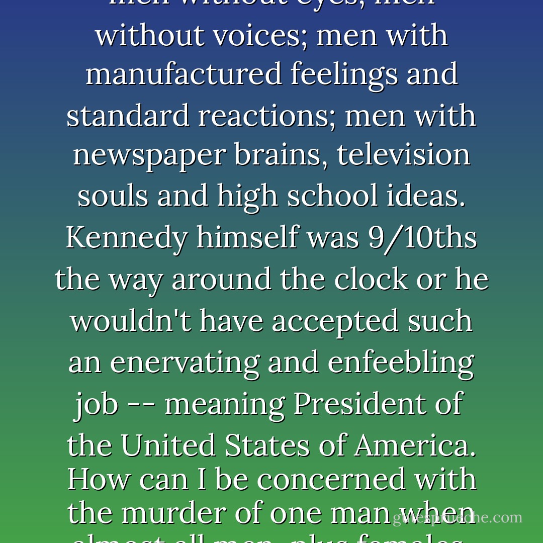 I see men assassinated around me every day. I walk through rooms of the dead, streets of the dead, cities of the dead; men without eyes, men without voices; men with manufactured feelings and standard reactions; men with newspaper brains, television souls and high school ideas. Kennedy himself was 9/10ths the way around the clock or he wouldn't have accepted such an enervating and enfeebling job -- meaning President of the United States of America. How can I be concerned with the murder of one man when almost all men, plus females, are taken from cribs as babies and almost immediately thrown into the masher? - Charles Bukowski