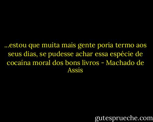 ...estou que muita mais gente poria termo aos seus dias, se pudesse achar essa espécie de cocaína moral dos bons livros - Machado de Assis