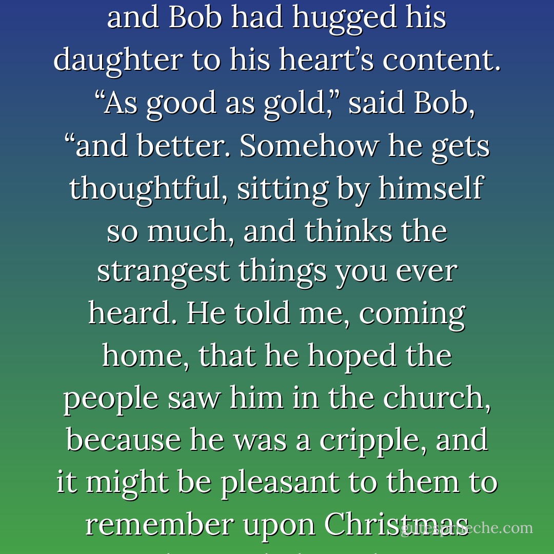And how did little Tim behave?” asked Mrs Cratchit, when she had rallied Bob on his credulity and Bob had hugged his daughter to his heart’s content.<br /><br /> “As good as gold,” said Bob, “and better. Somehow he gets thoughtful, sitting by himself so much, and thinks the strangest things you ever heard. He told me, coming home, that he hoped the people saw him in the church, because he was a cripple, and it might be pleasant to them to remember upon Christmas Day, who made lame beggars walk, and blind men see. - Charles Dickens