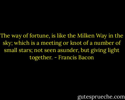 The way of fortune, is like the Milken Way in the sky; which is a meeting or knot of a number of small stars; not seen asunder, but giving light together. - Francis Bacon