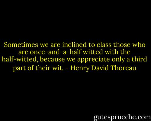 Sometimes we are inclined to class those who are once-and-a-half witted with the half-witted, because we appreciate only a third part of their wit. - Henry David Thoreau