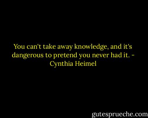 You can't take away knowledge, and it's dangerous to pretend you never had it. - Cynthia Heimel