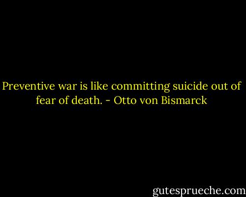 Preventive war is like committing suicide out of fear of death. - Otto von Bismarck