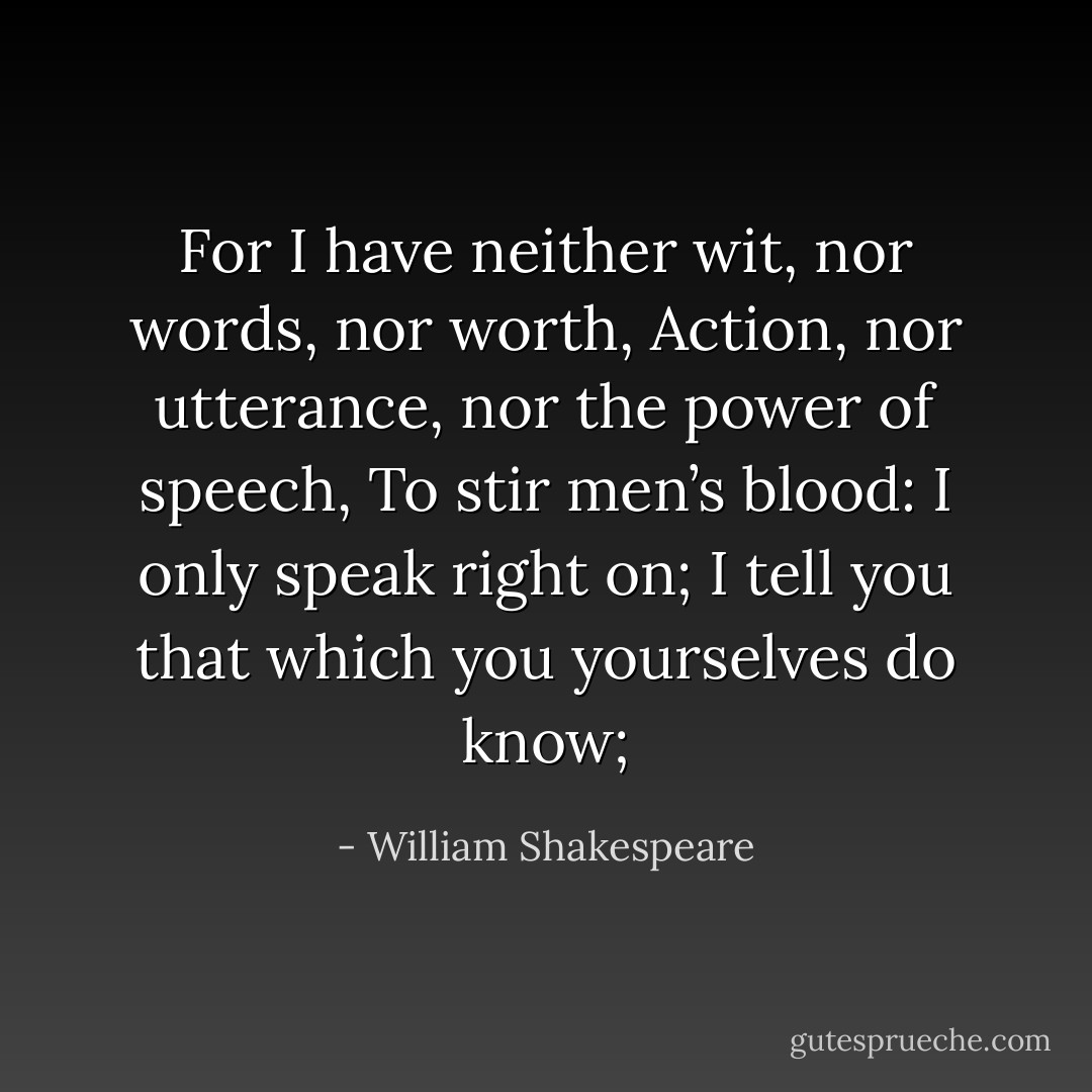 For I have neither wit, nor words, nor worth,<br />Action, nor utterance, nor the power of speech,<br />To stir men’s blood: I only speak right on;<br />I tell you that which you yourselves do know; - William Shakespeare