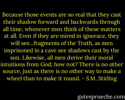 Because those events are so real that they cast their shadow forward and backwards through all time, whenever men think of these matters at all. Even if they are mired in ignorace, they will see...fragments of the Truth, as men imprisoned in a cave see shadows cast by the sun. Likewise, all men derive their moral intuitions from God; how not? There is no other source, just as there is no other way to make a wheel than to make it round. - S.M. Stirling