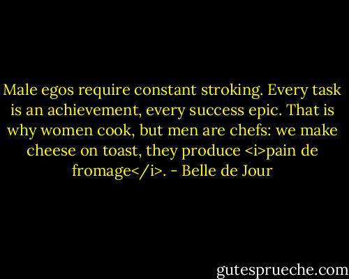 Male egos require constant stroking. Every task is an achievement, every success epic. That is why women cook, but men are chefs: we make cheese on toast, they produce <i>pain de fromage</i>. - Belle de Jour