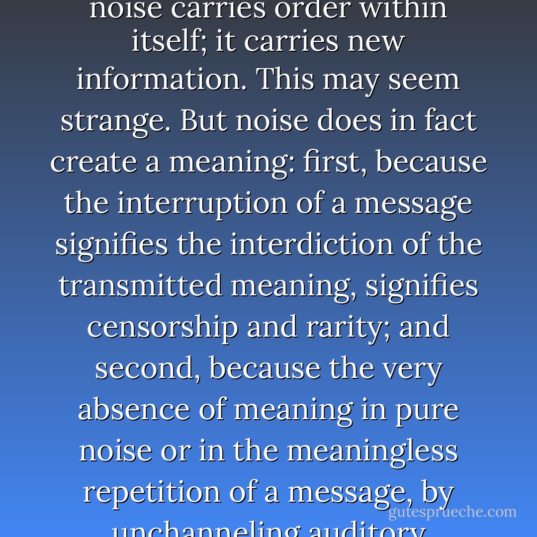A network can be destroyed by noises that attack and transform it, if the codes in place are unable to normalize and repress them. Although the new order is not contained in the structure of the old, it is nonetheless not a product of chance. It is created by the substitution of new differences for the old differences. Noise is the source of these mutations in the structuring codes. For despite the death it contains, noise carries order within itself; it carries new information. This may seem strange. But noise does in fact create a meaning: first, because the interruption of a message signifies the interdiction of the transmitted meaning, signifies censorship and rarity; and second, because the very absence of meaning in pure noise or in the meaningless repetition of a message, by unchanneling auditory sensations, frees the listener’s imagination. The absence of meaning is in this case the presence of all meanings, absolute ambiguity, a construction outside meaning. The presence of noise makes sense, makes meaning. It makes possible the creation of a new order on another level of organization, of a new code in another network. - Jacques Attali