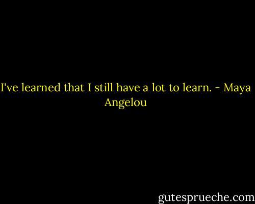 I've learned that I still have a lot to learn. - Maya Angelou