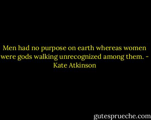 Men had no purpose on earth whereas women were gods walking unrecognized among them. - Kate Atkinson