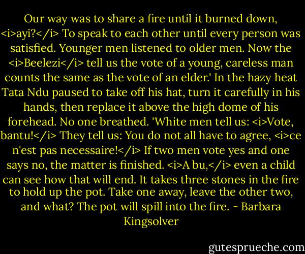 Our way was to share a fire until it burned down, <i>ayi?</i> To speak to each other until every person was satisfied. Younger men listened to older men. Now the <i>Beelezi</i> tell us the vote of a young, careless man counts the same as the vote of an elder.' In the hazy heat Tata Ndu paused to take off his hat, turn it carefully in his hands, then replace it above the high dome of his forehead. No one breathed. 'White men tell us: <i>Vote, bantu!</i> They tell us: You do not all have to agree, <i>ce n'est pas necessaire!</i> If two men vote yes and one says no, the matter is finished. <i>A bu,</i> even a child can see how that will end. It takes three stones in the fire to hold up the pot. Take one away, leave the other two, and what? The pot will spill into the fire. - Barbara Kingsolver