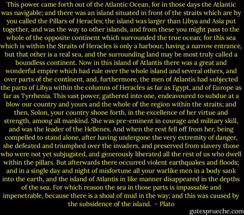 This power came forth out of the Atlantic Ocean, for in those days the Atlantic was navigable; and there was an island situated in front of the straits which are by you called the Pillars of Heracles; the island was larger than Libya and Asia put together, and was the way to other islands, and from these you might pass to the whole of the opposite continent which surrounded the true ocean; for this sea which is within the Straits of Heracles is only a harbour, having a narrow entrance, but that other is a real sea, and the surrounding land may be most truly called a boundless continent. Now in this island of Atlantis there was a great and wonderful empire which had rule over the whole island and several others, and over parts of the continent, and, furthermore, the men of Atlantis had subjected the parts of Libya within the columns of Heracles as far as Egypt, and of Europe as far as Tyrrhenia. This vast power, gathered into one, endeavoured to subdue at a blow our country and yours and the whole of the region within the straits; and then, Solon, your country shone forth, in the excellence of her virtue and strength, among all mankind. She was pre-eminent in courage and military skill, and was the leader of the Hellenes. And when the rest fell off from her, being compelled to stand alone, after having undergone the very extremity of danger, she defeated and triumphed over the invaders, and preserved from slavery those who were not yet subjugated, and generously liberated all the rest of us who dwell within the pillars. But afterwards there occurred violent earthquakes and floods; and in a single day and night of misfortune all your warlike men in a body sank into the earth, and the island of Atlantis in like manner disappeared in the depths of the sea. For which reason the sea in those parts is impassable and impenetrable, because there is a shoal of mud in the way; and this was caused by the subsidence of the island.  - Plato