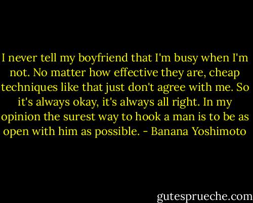 I never tell my boyfriend that I'm busy when I'm not. No matter how effective they are, cheap techniques like that just don't agree with me. So it's always okay, it's always all right. In my opinion the surest way to hook a man is to be as open with him as possible. - Banana Yoshimoto