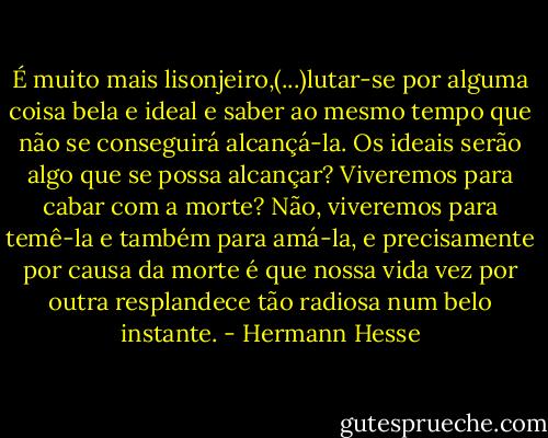 É muito mais lisonjeiro,(...)lutar-se por alguma coisa bela e ideal e saber ao mesmo tempo que não se conseguirá alcançá-la. Os ideais serão algo que se possa alcançar? Viveremos para cabar com a morte? Não, viveremos para temê-la e também para amá-la, e precisamente por causa da morte é que nossa vida vez por outra resplandece tão radiosa num belo instante. - Hermann Hesse