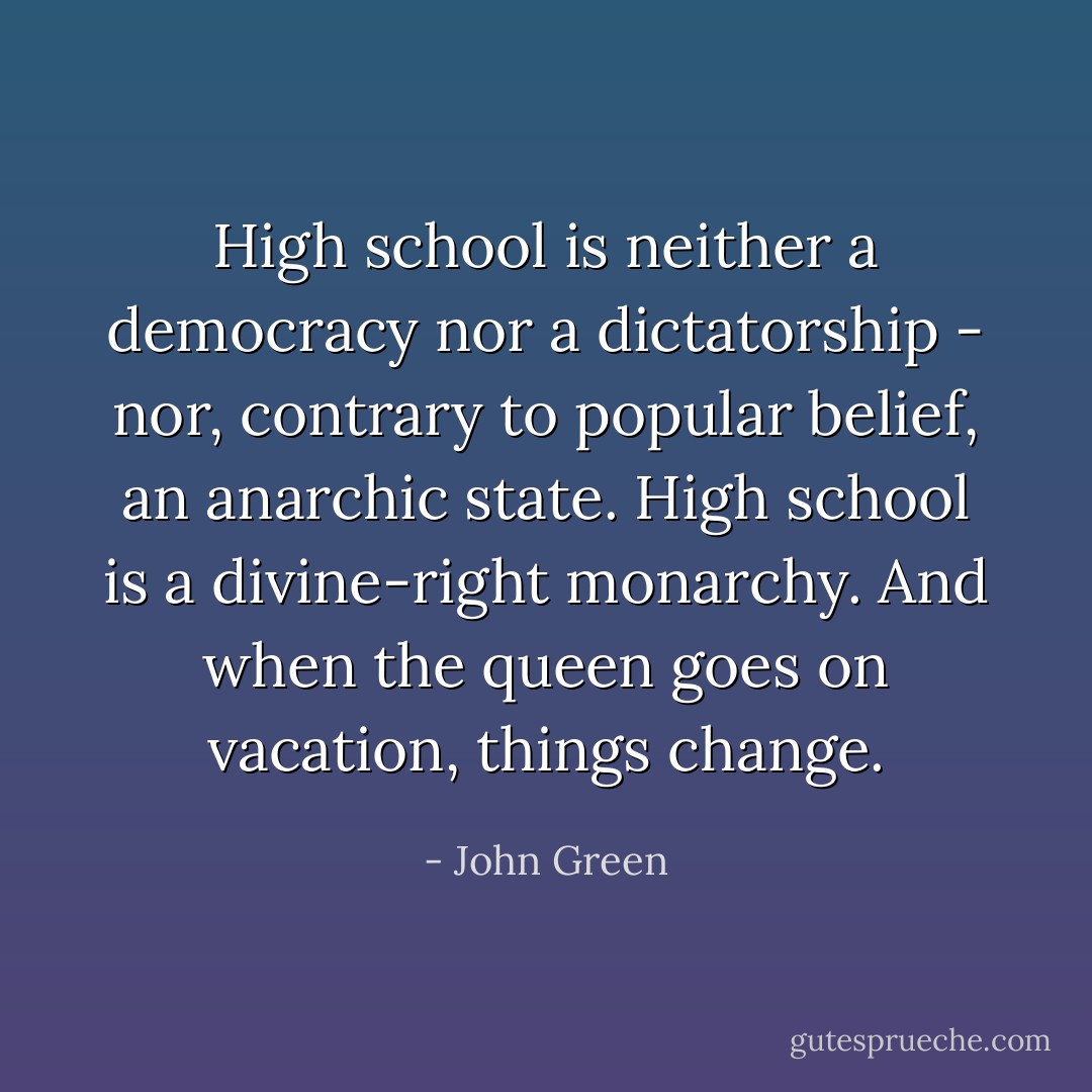 High school is neither a democracy nor a dictatorship - nor, contrary to popular belief, an anarchic state. High school is a divine-right monarchy. And when the queen goes on vacation, things change. - John Green
