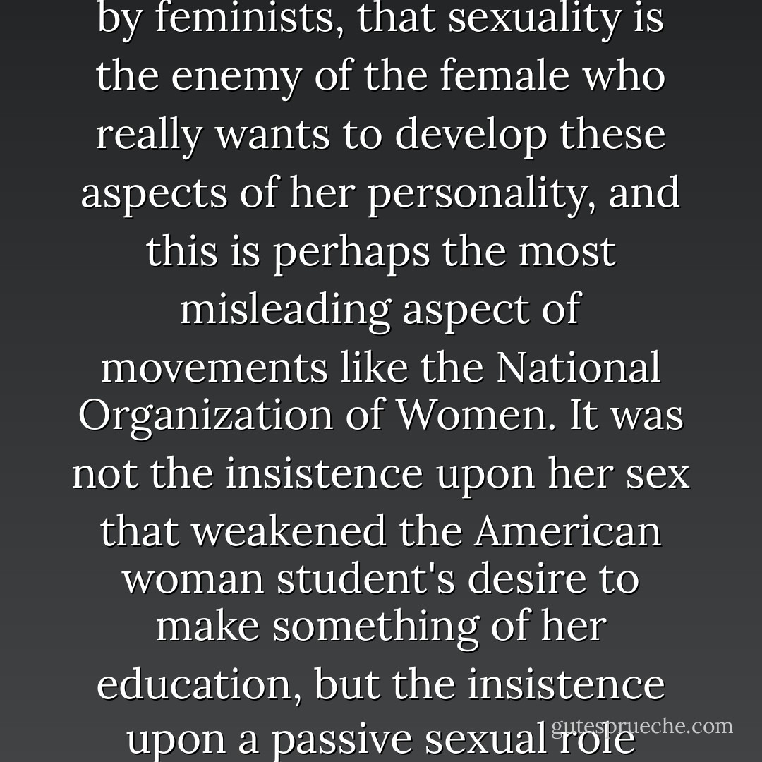 It is often falsely assumed, even by feminists, that sexuality is the enemy of the female who really wants to develop these aspects of her personality, and this is perhaps the most misleading aspect of movements like the National Organization of Women. It was not the insistence upon her sex that weakened the American woman student's desire to make something of her education, but the insistence upon a <i>passive</i> sexual <i>role</i> - Germaine Greer