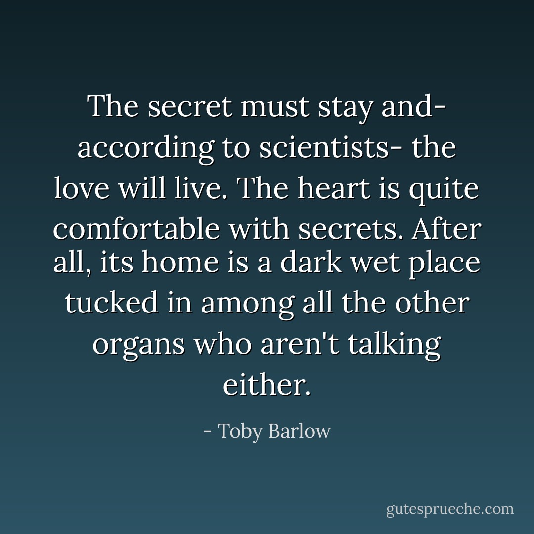 The secret must stay and- according to scientists- the love will live. The heart is quite comfortable with secrets. After all, its home is a dark wet place tucked in among all the other organs who aren't talking either. - Toby Barlow