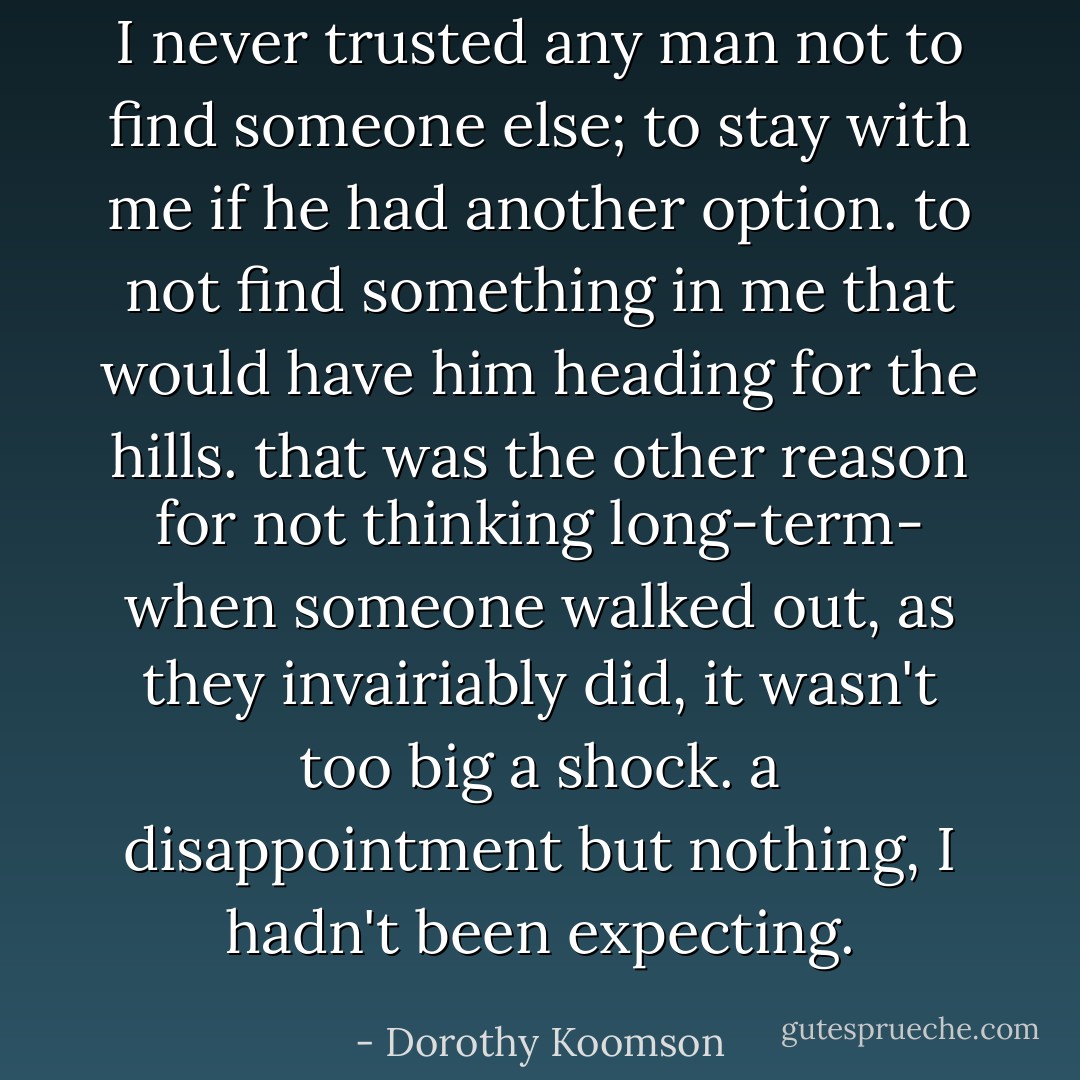 I never trusted any man not to find someone else; to stay with me if he had another option. to not find something in me that would have him heading for the hills. that was the other reason for not thinking long-term- when someone walked out, as they invairiably did, it wasn't too big a shock. a disappointment but nothing, I hadn't been expecting. - Dorothy Koomson