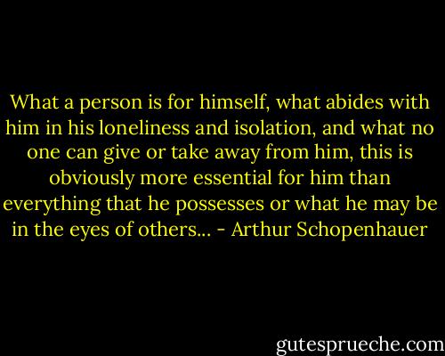 What a person is for himself, what abides with him in his loneliness and isolation, and what no one can give or take away from him, this is obviously more essential for him than everything that he possesses or what he may be in the eyes of others... - Arthur Schopenhauer