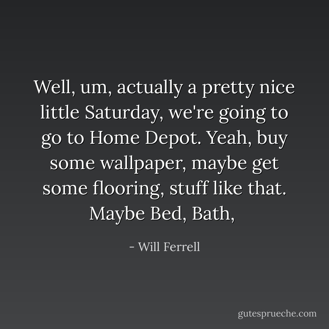 Well, um, actually a pretty nice little Saturday, we're going to go to Home Depot. Yeah, buy some wallpaper, maybe get some flooring, stuff like that. Maybe Bed, Bath,  - Will Ferrell