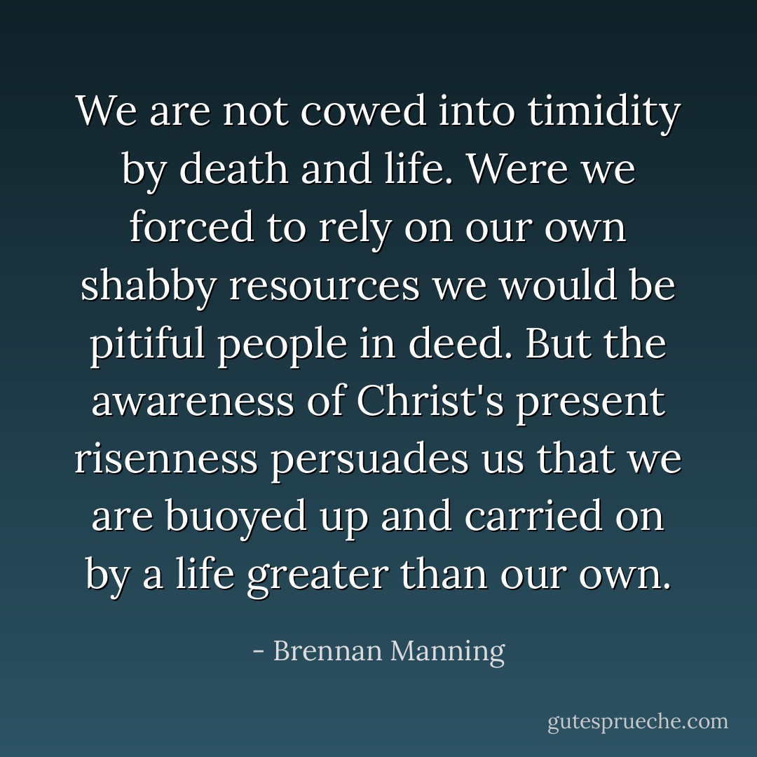 We are not cowed into timidity by death and life. Were we forced to rely on our own shabby resources we would be pitiful people in deed. But the awareness of Christ's present risenness persuades us that we are buoyed up and carried on by a life greater than our own. - Brennan Manning