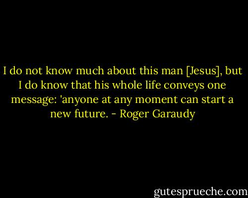 I do not know much about this man [Jesus], but I do know that his whole life conveys one message: 'anyone at any moment can start a new future. - Roger Garaudy