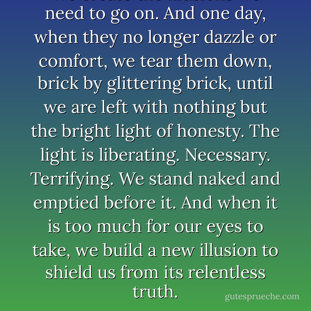 We create the illusions we need to go on. And one day, when they no longer dazzle or comfort, we tear them down, brick by glittering brick, until we are left with nothing but the bright light of honesty. The light is liberating. Necessary. Terrifying. We stand naked and emptied before it. And when it is too much for our eyes to take, we build a new illusion to shield us from its relentless truth. - Libba Bray