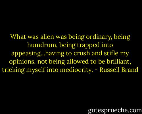 What was alien was being ordinary, being humdrum, being trapped into appeasing...having to crush and stifle my opinions, not being allowed to be brilliant, tricking myself into mediocrity. - Russell Brand