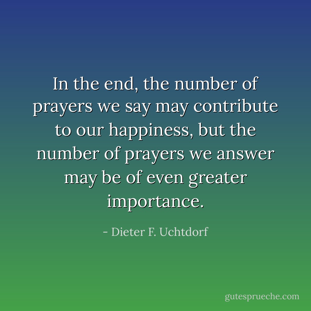 In the end, the number of prayers we say may contribute to our happiness, but the number of prayers we answer may be of even greater importance. - Dieter F. Uchtdorf