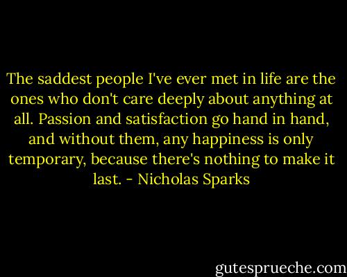 The saddest people I've ever met in life are the ones who don't care deeply about anything at all. Passion and satisfaction go hand in hand, and without them, any happiness is only temporary, because there's nothing to make it last. - Nicholas Sparks