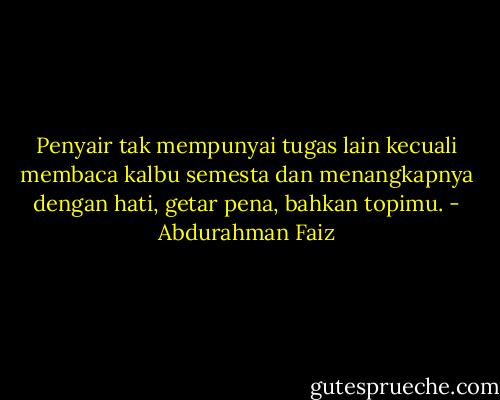 Penyair tak mempunyai tugas lain<br />kecuali membaca kalbu semesta<br />dan menangkapnya<br />dengan hati, getar pena,<br />bahkan topimu. - Abdurahman Faiz