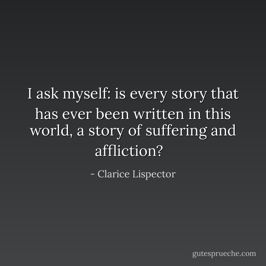 I ask myself: is every story that has ever been written in this world, a story of suffering and affliction?<br /><br /> - Clarice Lispector