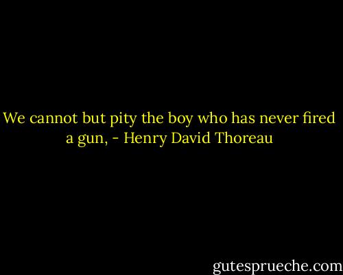 We cannot but pity the boy who has never fired a gun, - Henry David Thoreau