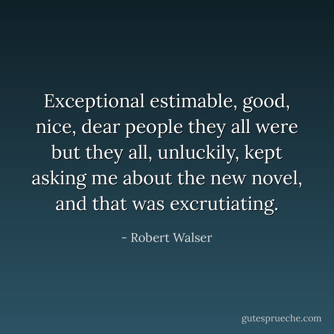 Exceptional estimable, good, nice, dear people they all were but they all, unluckily, kept asking me about the new novel, and that was excrutiating. - Robert Walser