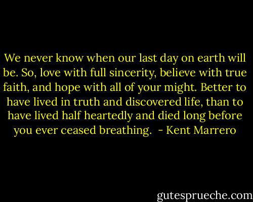 We never know when our last day on earth will be. So, love with full sincerity, believe with true faith, and hope with all of your might. Better to have lived in truth and discovered life, than to have lived half heartedly and died long before you ever ceased breathing.  - Kent Marrero