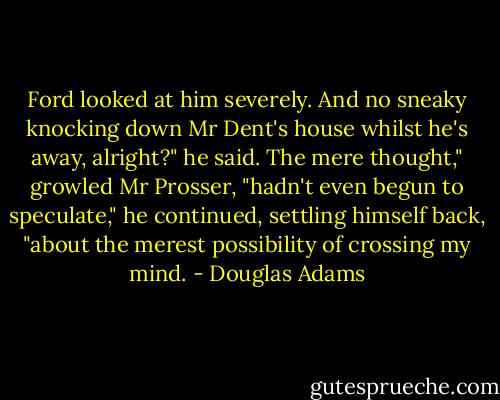 Ford looked at him severely.<br />And no sneaky knocking down Mr Dent's house whilst he's away, alright?" he said.<br />The mere thought," growled Mr Prosser, "hadn't even begun to speculate," he continued, settling himself back, "about the merest possibility of crossing my mind. - Douglas Adams