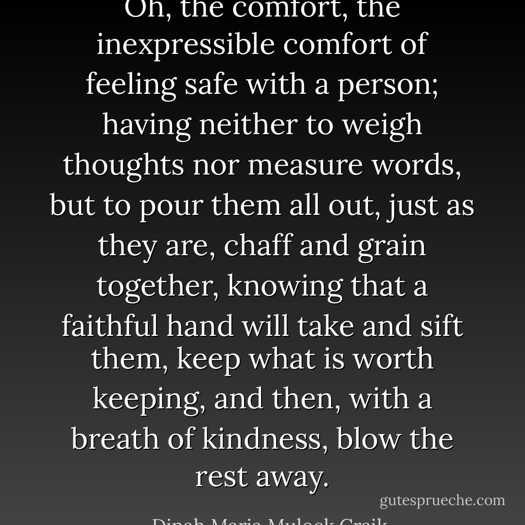 Oh, the comfort, the inexpressible comfort of feeling safe with a person; having neither to weigh thoughts nor measure words, but to pour them all out, just as they are, chaff and grain together, knowing that a faithful hand will take and sift them, keep what is worth keeping, and then, with a breath of kindness, blow the rest away. - Dinah Maria Mulock Craik