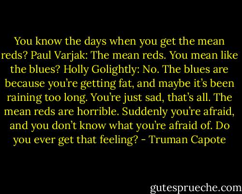 You know the days when you get the mean reds?<br />Paul Varjak: The mean reds. You mean like the blues?<br />Holly Golightly: No. The blues are because you’re getting fat, and maybe it’s been raining too long. You’re just sad, that’s all. The mean reds are horrible. Suddenly you’re afraid, and you don’t know what you’re afraid of. Do you ever get that feeling? - Truman Capote