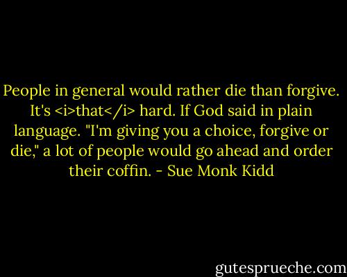People in general would rather die than forgive. It's <i>that</i> hard. If God said in plain language. "I'm giving you a choice, forgive or die," a lot of people would go ahead and order their coffin. - Sue Monk Kidd