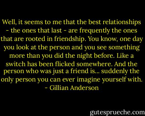 Well, it seems to me that the best relationships - the ones that last - are frequently the ones that are rooted in friendship. You know, one day you look at the person and you see something more than you did the night before. Like a switch has been flicked somewhere. And the person who was just a friend is... suddenly the only person you can ever imagine yourself with. - Gillian Anderson