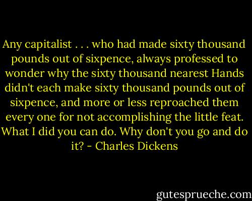 Any capitalist . . . who had made sixty thousand pounds out of sixpence, always professed to wonder why the sixty thousand nearest Hands didn't each make sixty thousand pounds out of sixpence, and more or less reproached them every one for not accomplishing the little feat. What I did you can do. Why don't you go and do it? - Charles Dickens