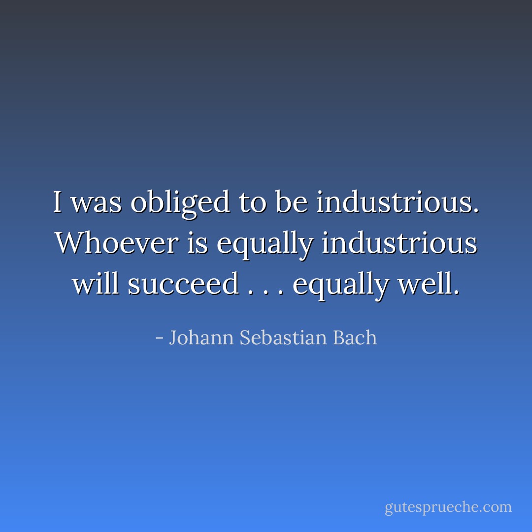 I was obliged to be industrious. Whoever is equally industrious will succeed . . . equally well. - Johann Sebastian Bach
