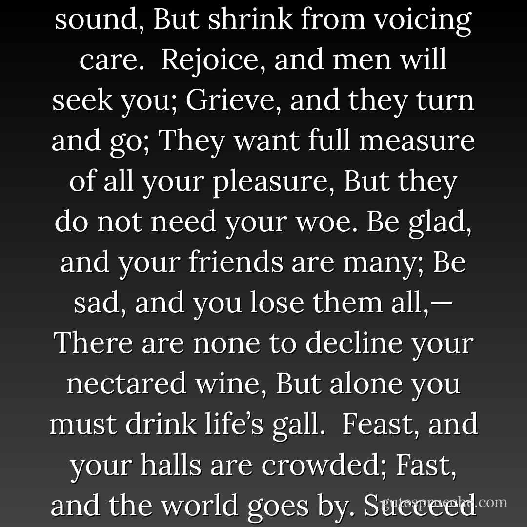 Laugh, and the world laughs with you;<br />Weep, and you weep alone;<br />For the sad old earth must borrow its mirth,<br />But has trouble enough of its own.<br />Sing, and the hills will answer;<br />Sigh, it is lost on the air;<br />The echoes bound to a joyful sound,<br />But shrink from voicing care.<br /><br />Rejoice, and men will seek you;<br />Grieve, and they turn and go;<br />They want full measure of all your pleasure,<br />But they do not need your woe.<br />Be glad, and your friends are many;<br />Be sad, and you lose them all,—<br />There are none to decline your nectared wine,<br />But alone you must drink life’s gall.<br /><br />Feast, and your halls are crowded;<br />Fast, and the world goes by.<br />Succeed and give, and it helps you live,<br />But no man can help you die.<br />There is room in the halls of pleasure<br />For a large and lordly train,<br />But one by one we must all file on<br />Through the narrow aisles of pain.  - Ella Wheeler Wilcox