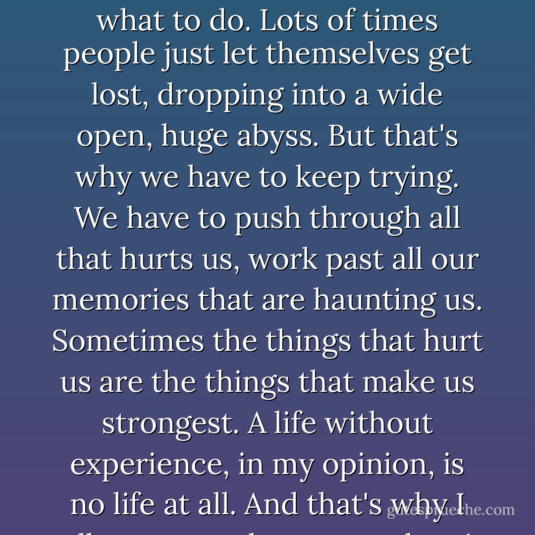 Life is painful and messed up. It gets complicated at the worst of times, and sometimes you have no idea where to go or what to do. Lots of times people just let themselves get lost, dropping into a wide open, huge abyss. But that's why we have to keep trying. We have to push through all that hurts us, work past all our memories that are haunting us. Sometimes the things that hurt us are the things that make us strongest. A life without experience, in my opinion, is no life at all. And that's why I tell everyone that, even when it hurts, never stop yourself from living. - Alysha Speer